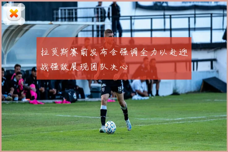 拉莫斯赛前发布会强调全力以赴迎战强敌展现团队决心