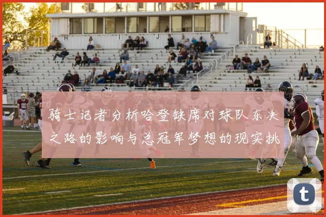 骑士记者分析哈登缺席对球队东决之路的影响与总冠军梦想的现实挑战