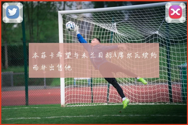 本菲卡希望与米兰目标A席尔瓦续约而非出售他
