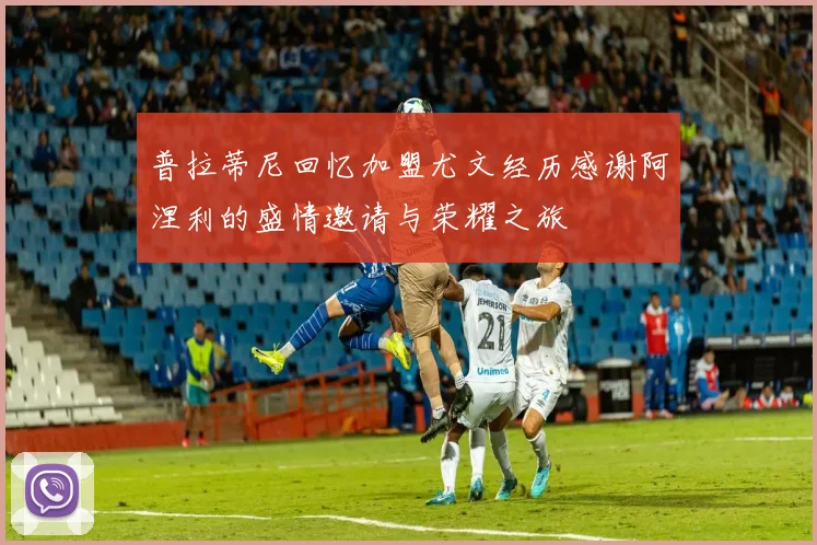 普拉蒂尼回忆加盟尤文经历感谢阿涅利的盛情邀请与荣耀之旅