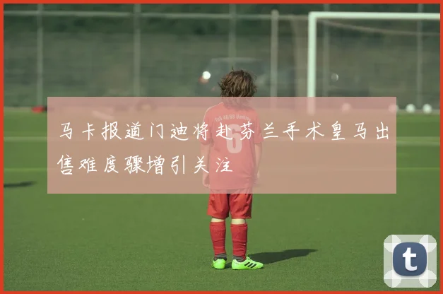 马卡报道门迪将赴芬兰手术皇马出售难度骤增引关注