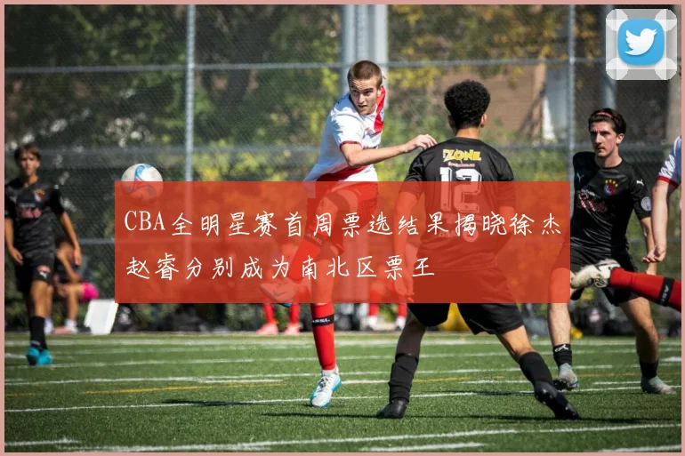 CBA全明星赛首周票选结果揭晓徐杰赵睿分别成为南北区票王