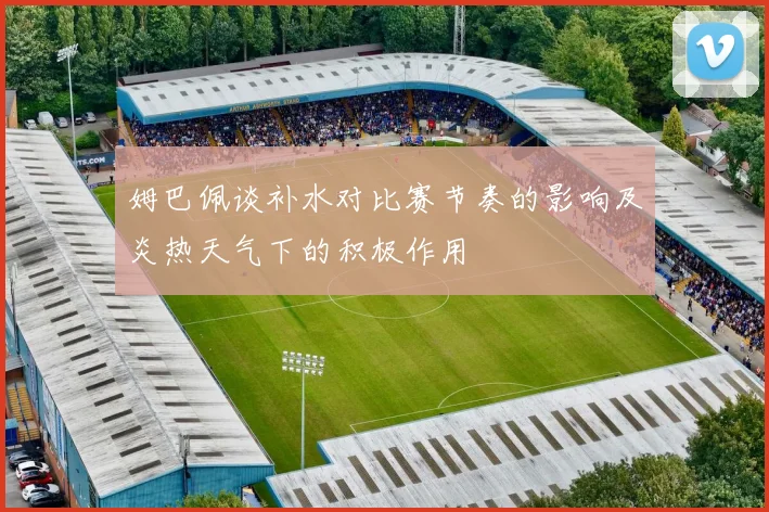 姆巴佩谈补水对比赛节奏的影响及炎热天气下的积极作用