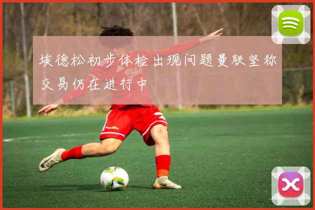 埃德松初步体检出现问题曼联坚称交易仍在进行中