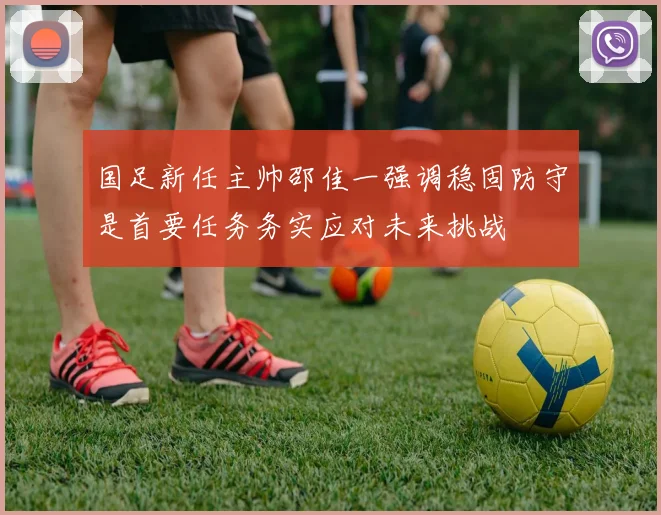 国足新任主帅邵佳一强调稳固防守是首要任务务实应对未来挑战
