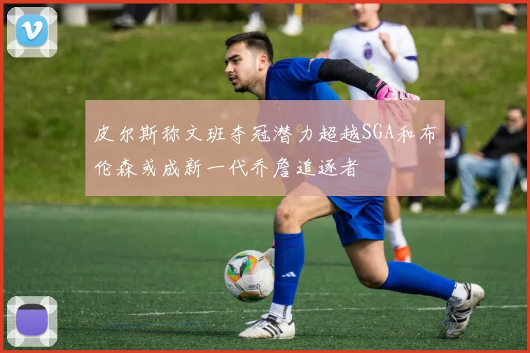 皮尔斯称文班夺冠潜力超越SGA和布伦森或成新一代乔詹追逐者
