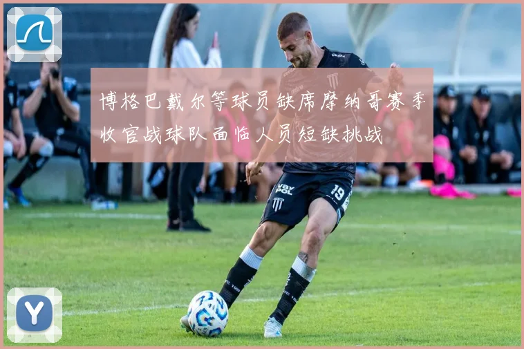 博格巴戴尔等球员缺席摩纳哥赛季收官战球队面临人员短缺挑战