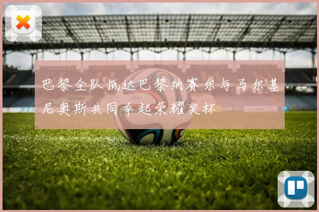 巴黎全队抵达巴黎纳赛尔与马尔基尼奥斯共同举起荣耀奖杯