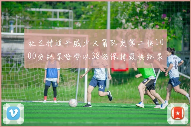 杜兰特追平威少火箭队史第二快1000分纪录哈登以38场保持最快纪录
