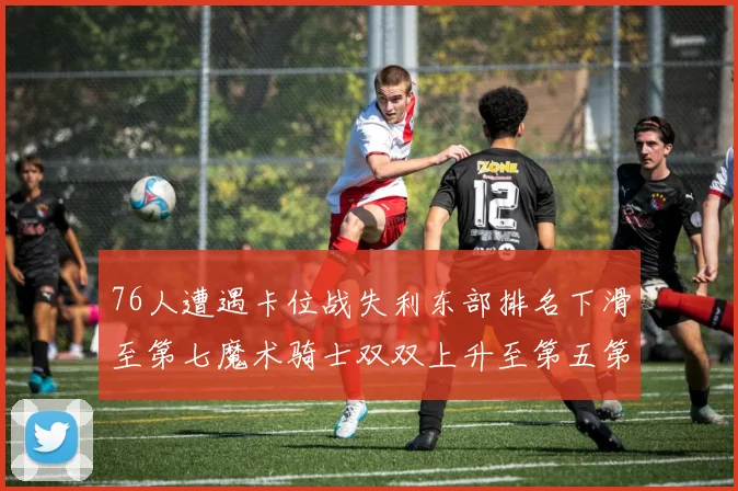 76人遭遇卡位战失利东部排名下滑至第七魔术骑士双双上升至第五第六位