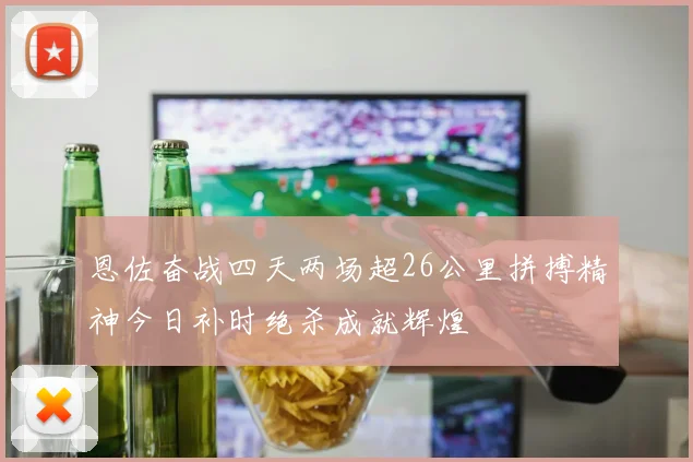 恩佐奋战四天两场超26公里拼搏精神今日补时绝杀成就辉煌