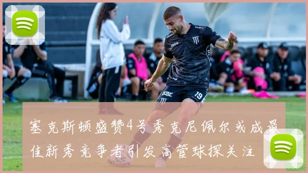 塞克斯顿盛赞4号秀克尼佩尔或成最佳新秀竞争者引发高管球探关注