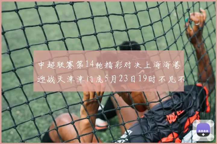 中超联赛第14轮精彩对决上海海港迎战天津津门虎5月23日19时不见不散